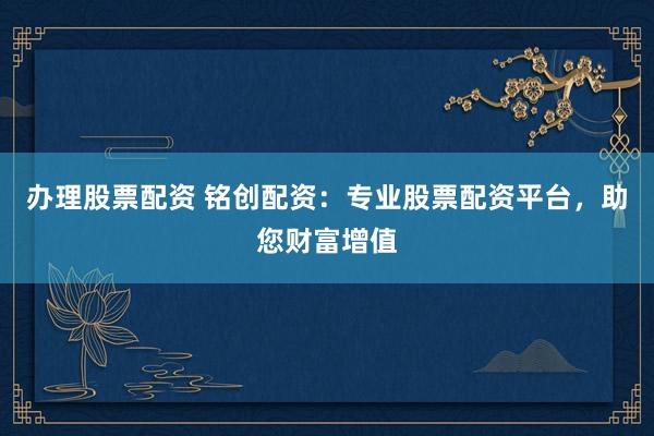 办理股票配资 铭创配资：专业股票配资平台，助您财富增值
