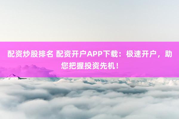 配资炒股排名 配资开户APP下载：极速开户，助您把握投资先机！