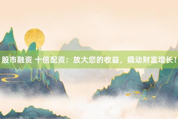 股市融资 十倍配资：放大您的收益，撬动财富增长！