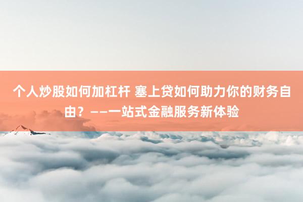 个人炒股如何加杠杆 塞上贷如何助力你的财务自由？——一站式金融服务新体验