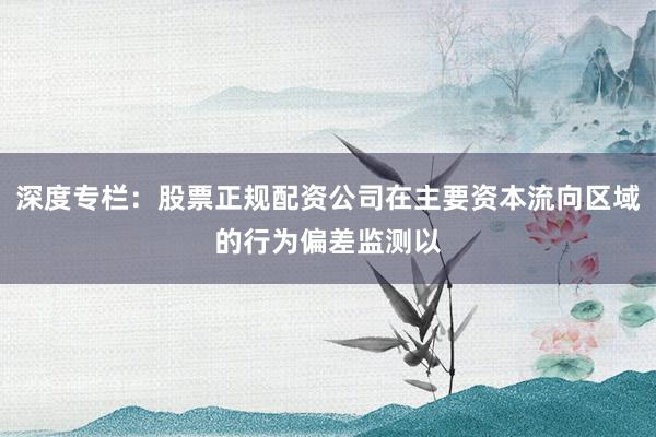 深度专栏：股票正规配资公司在主要资本流向区域的行为偏差监测以