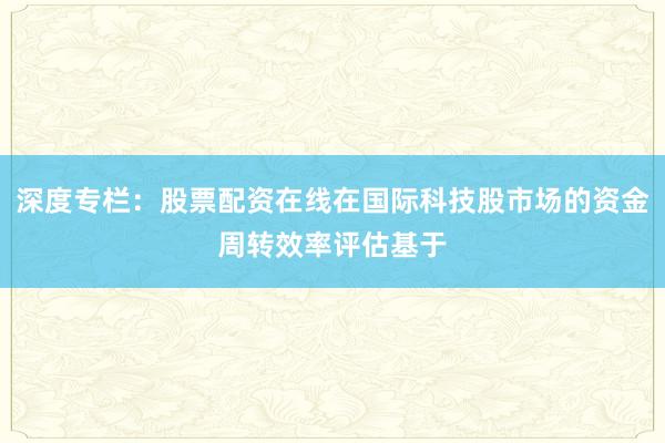 深度专栏：股票配资在线在国际科技股市场的资金周转效率评估基于