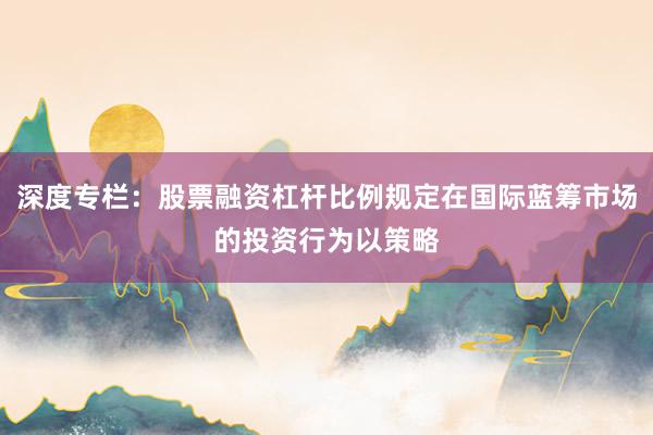 深度专栏：股票融资杠杆比例规定在国际蓝筹市场的投资行为以策略