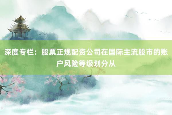 深度专栏：股票正规配资公司在国际主流股市的账户风险等级划分从