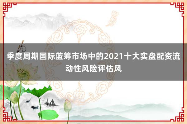 季度周期国际蓝筹市场中的2021十大实盘配资流动性风险评估风