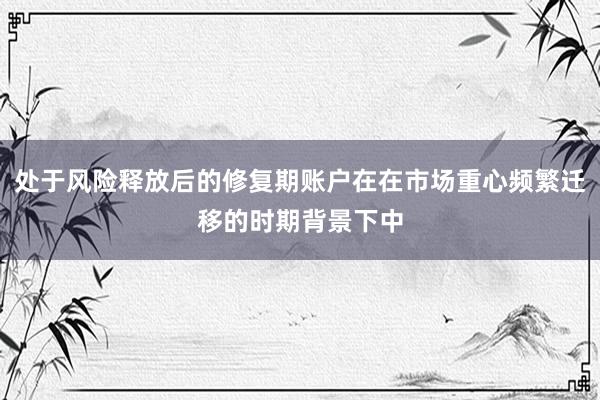 处于风险释放后的修复期账户在在市场重心频繁迁移的时期背景下中