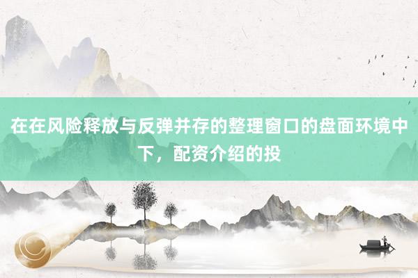 在在风险释放与反弹并存的整理窗口的盘面环境中下，配资介绍的投