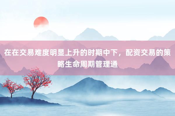 在在交易难度明显上升的时期中下，配资交易的策略生命周期管理通
