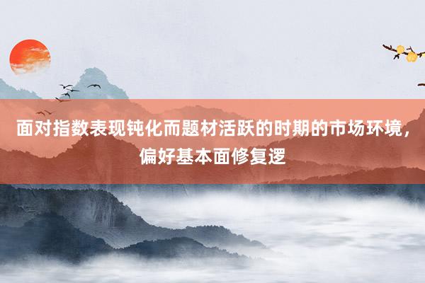 面对指数表现钝化而题材活跃的时期的市场环境，偏好基本面修复逻