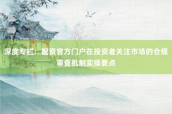 深度专栏：配资官方门户在投资者关注市场的合规审查机制实操要点