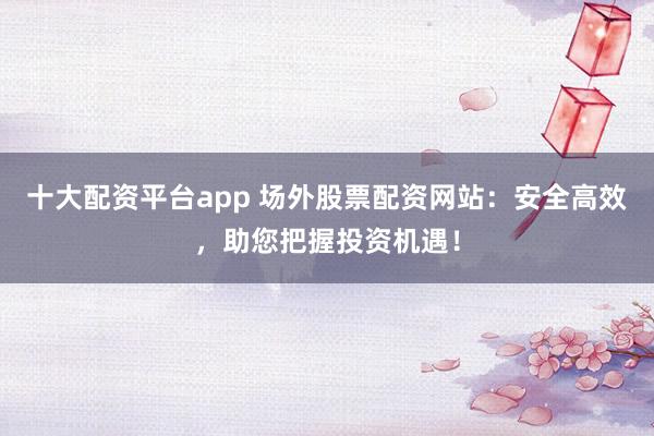 十大配资平台app 场外股票配资网站：安全高效，助您把握投资机遇！