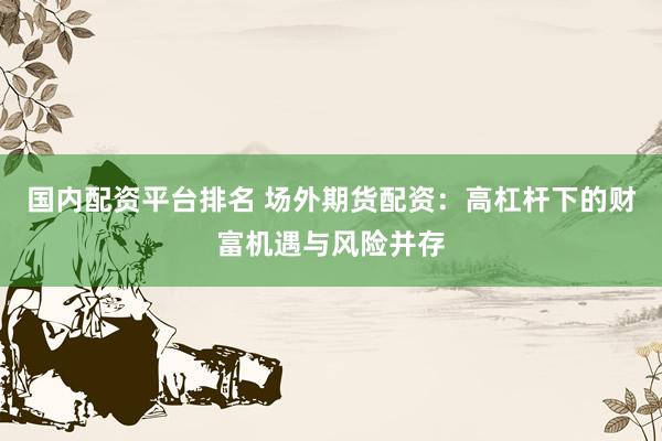 国内配资平台排名 场外期货配资：高杠杆下的财富机遇与风险并存