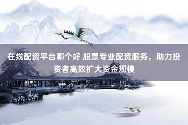 在线配资平台哪个好 股票专业配资服务，助力投资者高效扩大资金规模
