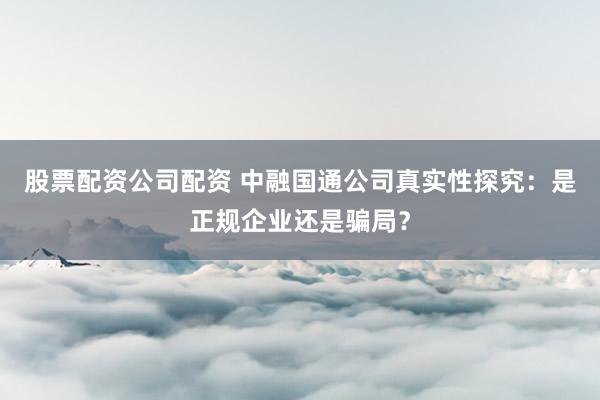 股票配资公司配资 中融国通公司真实性探究：是正规企业还是骗局？