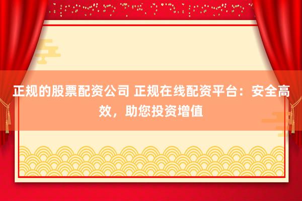 正规的股票配资公司 正规在线配资平台：安全高效，助您投资增值