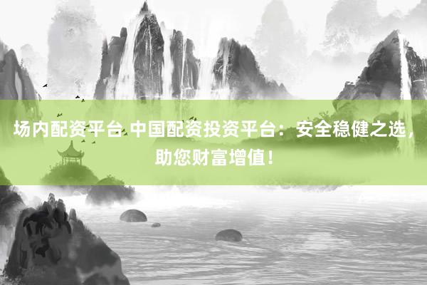 场内配资平台 中国配资投资平台：安全稳健之选，助您财富增值！