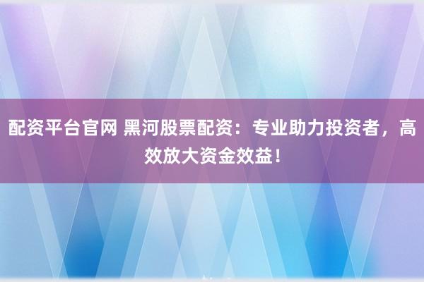 配资平台官网 黑河股票配资：专业助力投资者，高效放大资金效益！