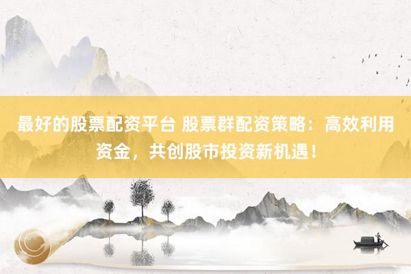 最好的股票配资平台 股票群配资策略：高效利用资金，共创股市投资新机遇！