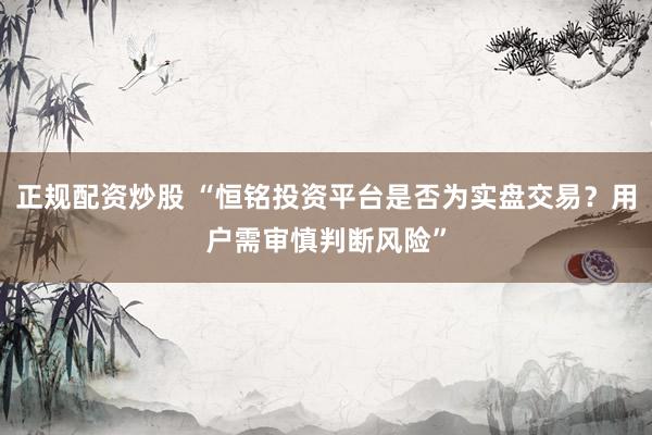 正规配资炒股 “恒铭投资平台是否为实盘交易？用户需审慎判断风险”