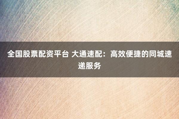 全国股票配资平台 大通速配：高效便捷的同城速递服务