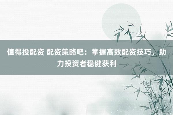 值得投配资 配资策略吧：掌握高效配资技巧，助力投资者稳健获利