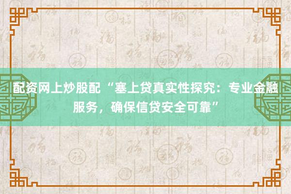 配资网上炒股配 “塞上贷真实性探究：专业金融服务，确保信贷安全可靠”