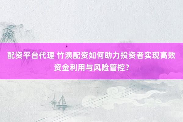 配资平台代理 竹演配资如何助力投资者实现高效资金利用与风险管控？