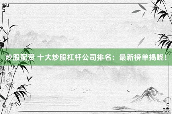 炒股配资 十大炒股杠杆公司排名：最新榜单揭晓！