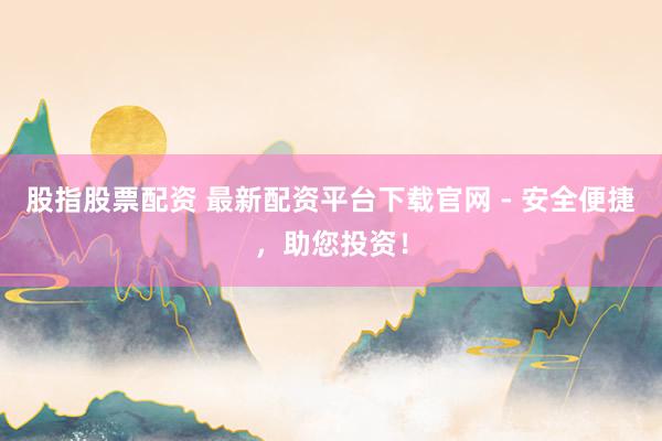 股指股票配资 最新配资平台下载官网 - 安全便捷，助您投资！
