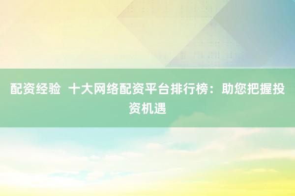 配资经验  十大网络配资平台排行榜：助您把握投资机遇