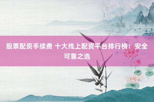 股票配资手续费 十大线上配资平台排行榜：安全可靠之选