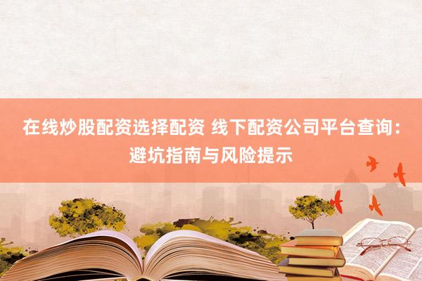 在线炒股配资选择配资 线下配资公司平台查询：避坑指南与风险提示
