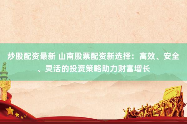 炒股配资最新 山南股票配资新选择：高效、安全、灵活的投资策略助力财富增长