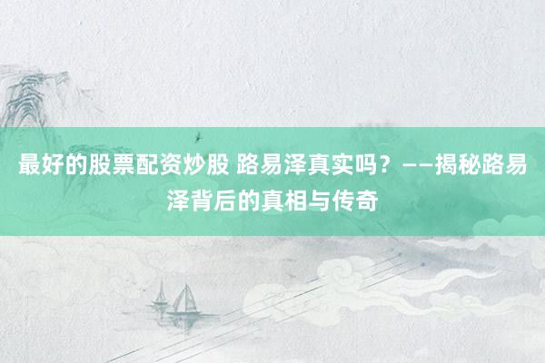 最好的股票配资炒股 路易泽真实吗？——揭秘路易泽背后的真相与传奇