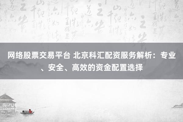 网络股票交易平台 北京科汇配资服务解析：专业、安全、高效的资金配置选择