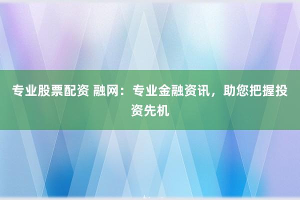 专业股票配资 融网：专业金融资讯，助您把握投资先机