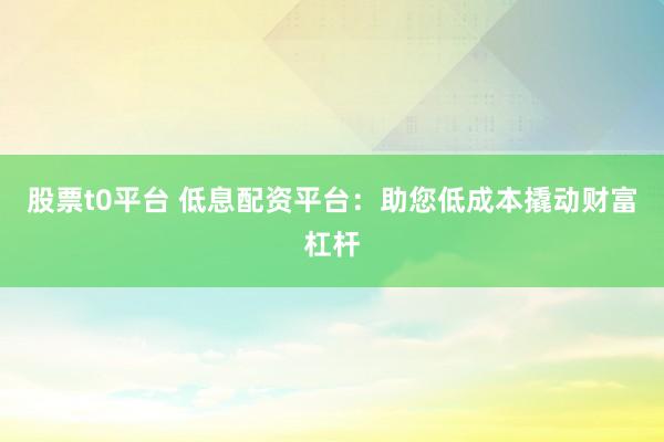 股票t0平台 低息配资平台：助您低成本撬动财富杠杆