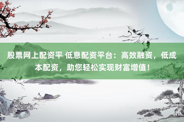 股票网上配资平 低息配资平台：高效融资，低成本配资，助您轻松实现财富增值！