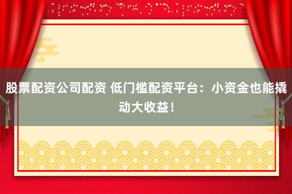 股票配资公司配资 低门槛配资平台：小资金也能撬动大收益！