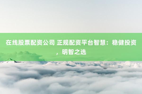 在线股票配资公司 正规配资平台智慧：稳健投资，明智之选