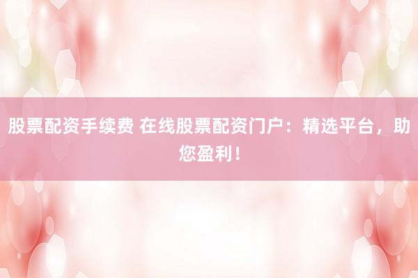 股票配资手续费 在线股票配资门户：精选平台，助您盈利！