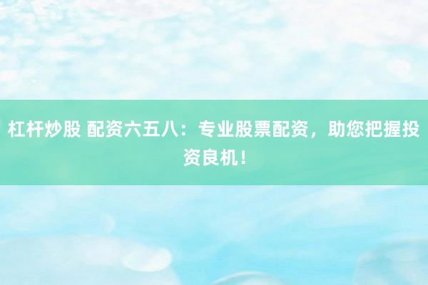 杠杆炒股 配资六五八：专业股票配资，助您把握投资良机！