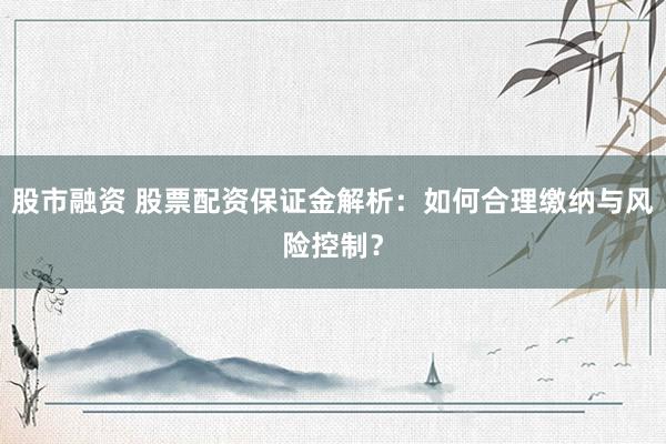 股市融资 股票配资保证金解析：如何合理缴纳与风险控制？