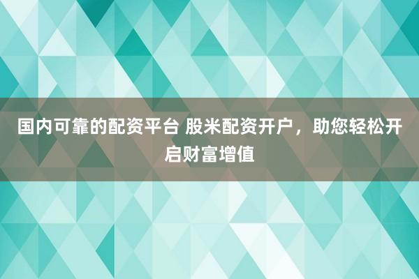 国内可靠的配资平台 股米配资开户，助您轻松开启财富增值