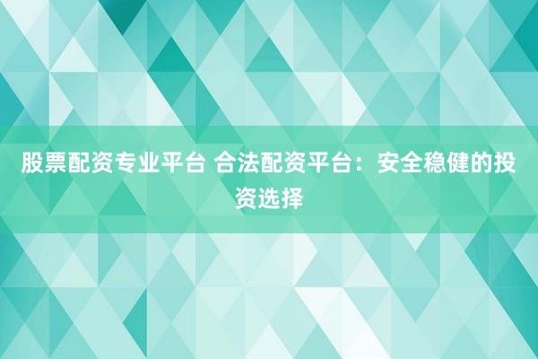 股票配资专业平台 合法配资平台：安全稳健的投资选择