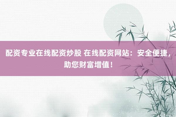 配资专业在线配资炒股 在线配资网站：安全便捷，助您财富增值！