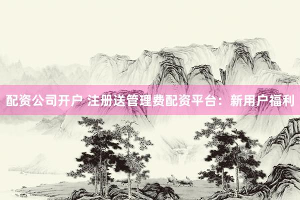 配资公司开户 注册送管理费配资平台：新用户福利