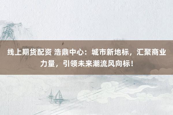线上期货配资 浩鼎中心：城市新地标，汇聚商业力量，引领未来潮流风向标！