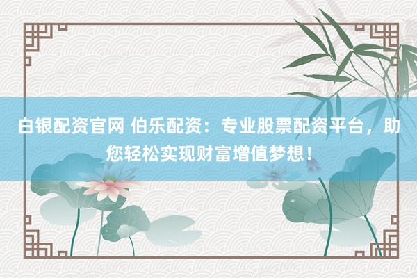 白银配资官网 伯乐配资：专业股票配资平台，助您轻松实现财富增值梦想！