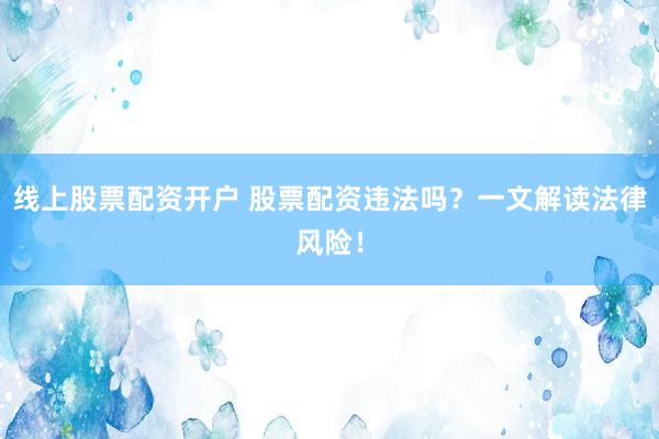 线上股票配资开户 股票配资违法吗？一文解读法律风险！